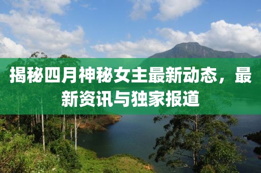揭秘四月神秘女主最新动态，最新资讯与独家报道