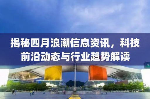 揭秘四月浪潮信息资讯，科技前沿动态与行业趋势解读