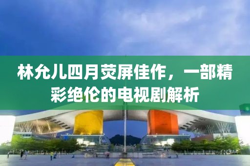 林允儿四月荧屏佳作，一部精彩绝伦的电视剧解析