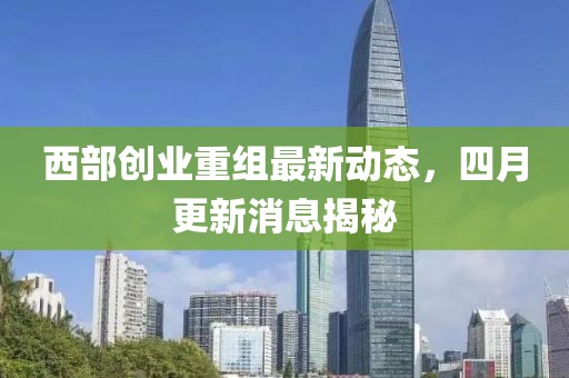 西部创业重组最新动态，四月更新消息揭秘