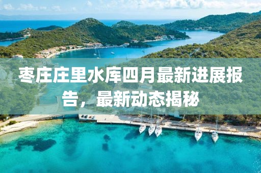 枣庄庄里水库四月最新进展报告，最新动态揭秘