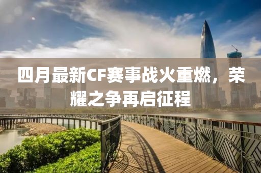 四月最新CF赛事战火重燃，荣耀之争再启征程