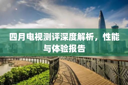 四月电视测评深度解析，性能与体验报告