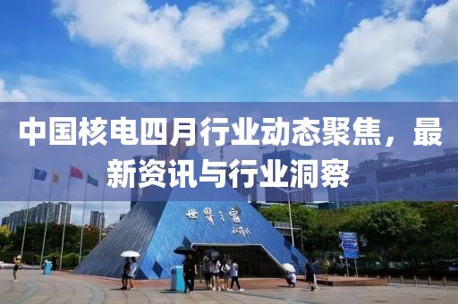 中国核电四月行业动态聚焦，最新资讯与行业洞察
