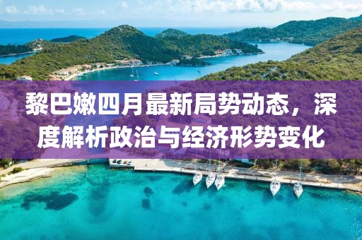 黎巴嫩四月最新局势动态，深度解析政治与经济形势变化