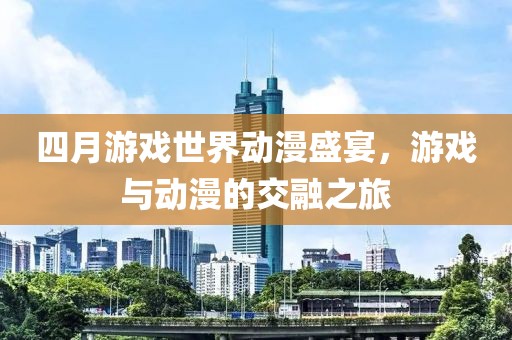 四月游戏世界动漫盛宴，游戏与动漫的交融之旅