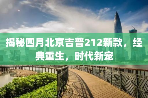 揭秘四月北京吉普212新款，经典重生，时代新宠