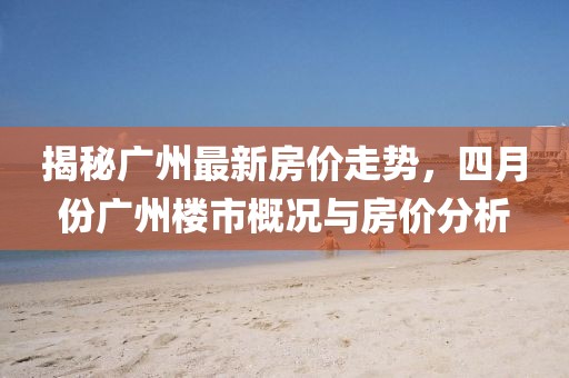 揭秘广州最新房价走势，四月份广州楼市概况与房价分析