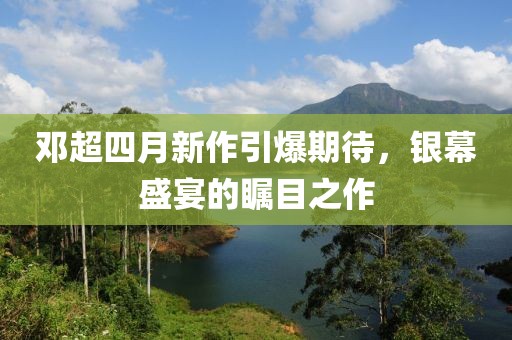 邓超四月新作引爆期待，银幕盛宴的瞩目之作