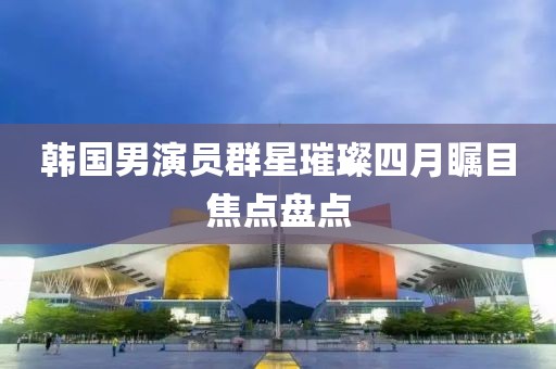 韩国男演员群星璀璨四月瞩目焦点盘点