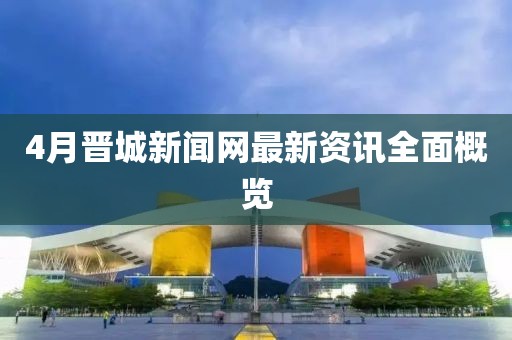 4月晋城新闻网最新资讯全面概览