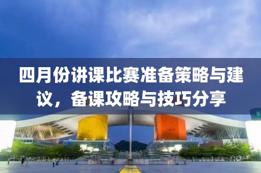 四月份讲课比赛准备策略与建议，备课攻略与技巧分享