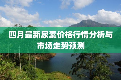 四月最新尿素价格行情分析与市场走势预测