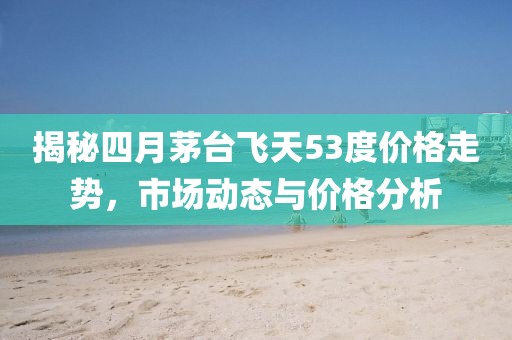 揭秘四月茅台飞天53度价格走势，市场动态与价格分析