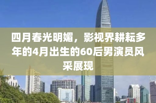 四月春光明媚，影视界耕耘多年的4月出生的60后男演员风采展现