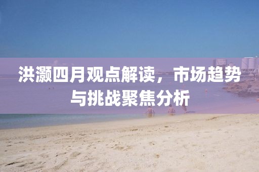 洪灏四月观点解读，市场趋势与挑战聚焦分析
