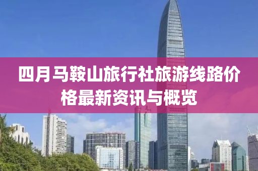 四月马鞍山旅行社旅游线路价格最新资讯与概览