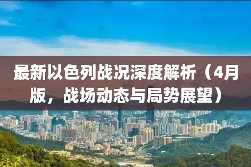 最新以色列战况深度解析（4月版，战场动态与局势展望）