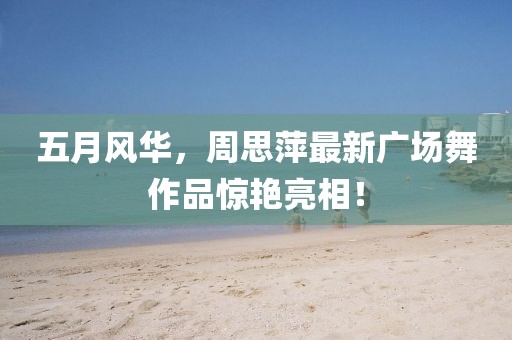 五月风华，周思萍最新广场舞作品惊艳亮相！