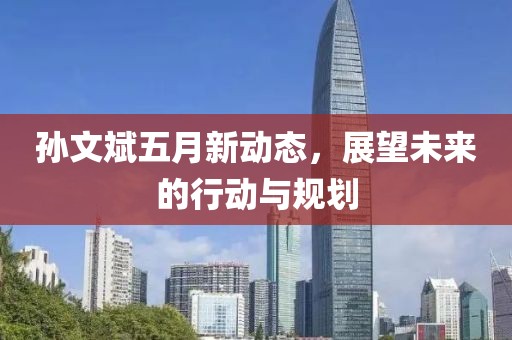 孙文斌五月新动态，展望未来的行动与规划