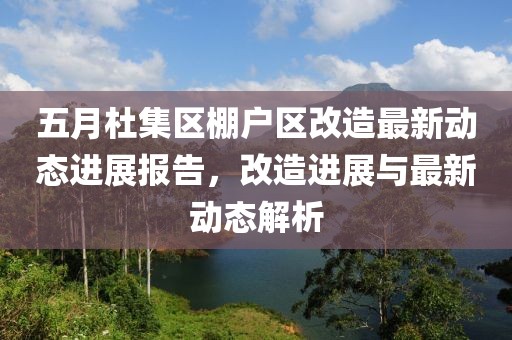 五月杜集区棚户区改造最新动态进展报告，改造进展与最新动态解析