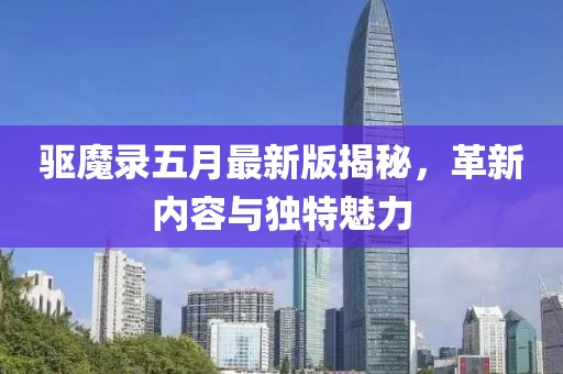 驱魔录五月最新版揭秘，革新内容与独特魅力