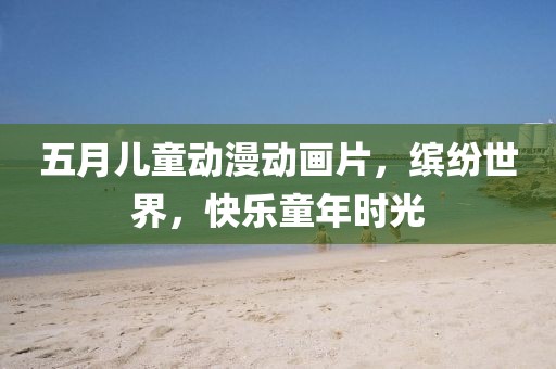 五月儿童动漫动画片，缤纷世界，快乐童年时光