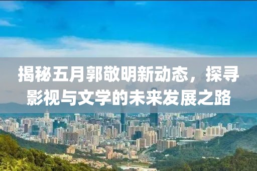 揭秘五月郭敬明新动态，探寻影视与文学的未来发展之路