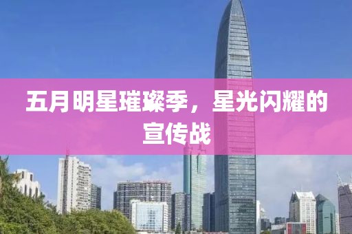 五月明星璀璨季，星光闪耀的宣传战