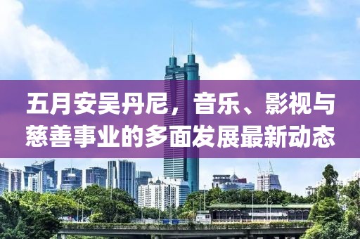 五月安吴丹尼，音乐、影视与慈善事业的多面发展最新动态