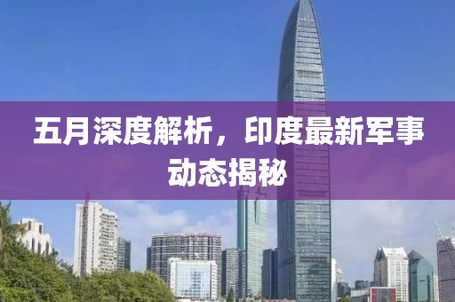 五月深度解析，印度最新军事动态揭秘
