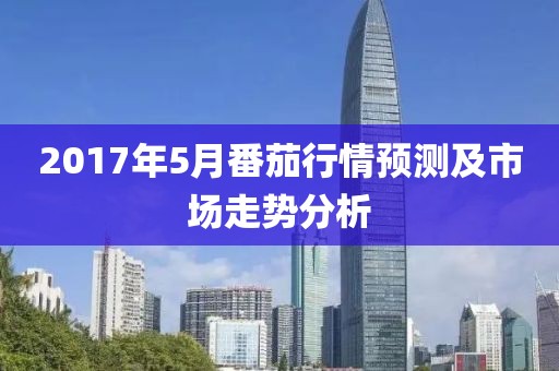2017年5月番茄行情预测及市场走势分析