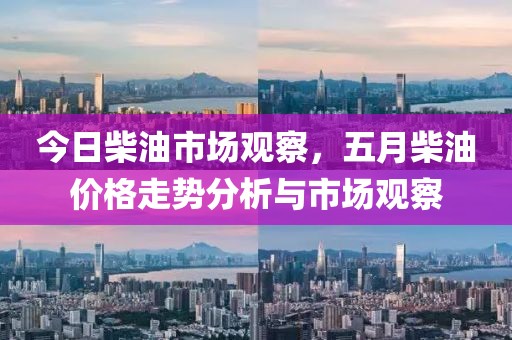 今日柴油市场观察，五月柴油价格走势分析与市场观察