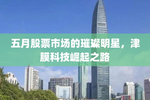 五月股票市场的璀璨明星，津膜科技崛起之路