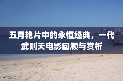 五月艳片中的永恒经典，一代武则天电影回顾与赏析