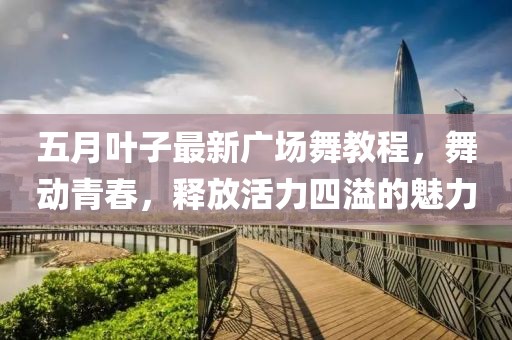 五月叶子最新广场舞教程，舞动青春，释放活力四溢的魅力