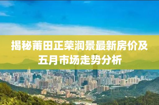 揭秘莆田正荣润景最新房价及五月市场走势分析