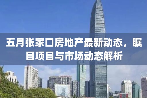 五月张家口房地产最新动态，瞩目项目与市场动态解析