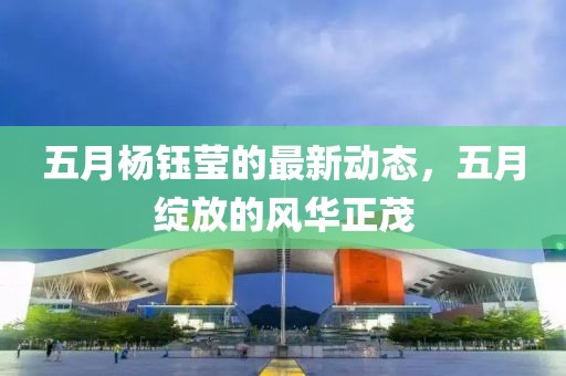 五月杨钰莹的最新动态，五月绽放的风华正茂