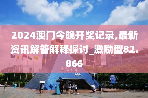 2024澳门今晚开奖记录,最新资讯解答解释探讨_激励型82.866