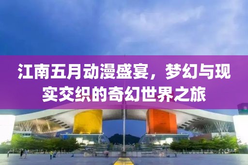 江南五月动漫盛宴，梦幻与现实交织的奇幻世界之旅