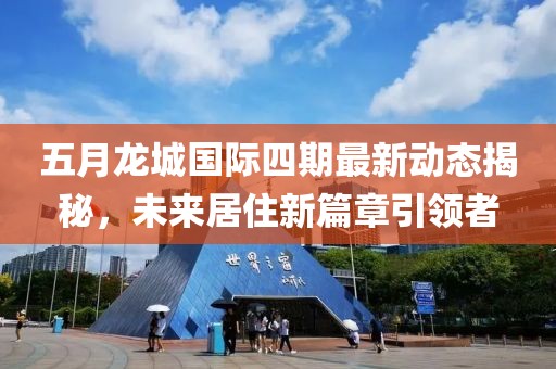 五月龙城国际四期最新动态揭秘，未来居住新篇章引领者