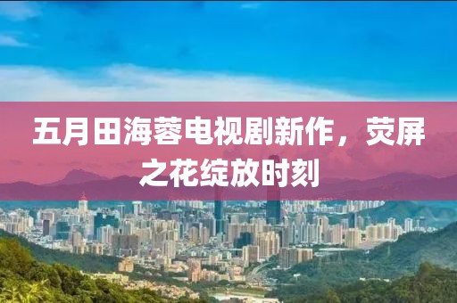 五月田海蓉电视剧新作，荧屏之花绽放时刻