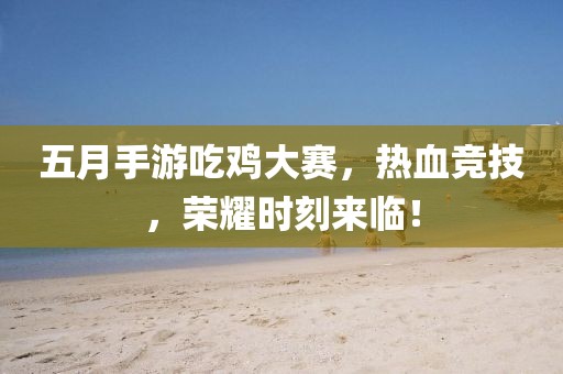 五月手游吃鸡大赛，热血竞技，荣耀时刻来临！