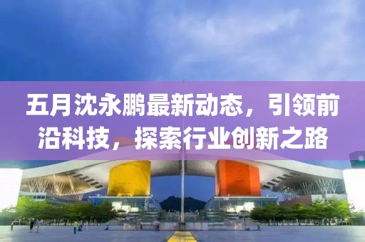 五月沈永鹏最新动态，引领前沿科技，探索行业创新之路