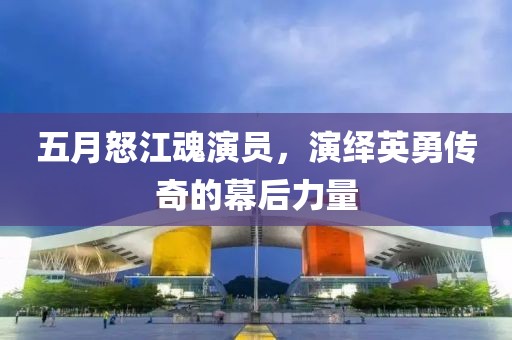 五月怒江魂演员，演绎英勇传奇的幕后力量