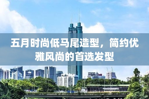 五月时尚低马尾造型，简约优雅风尚的首选发型