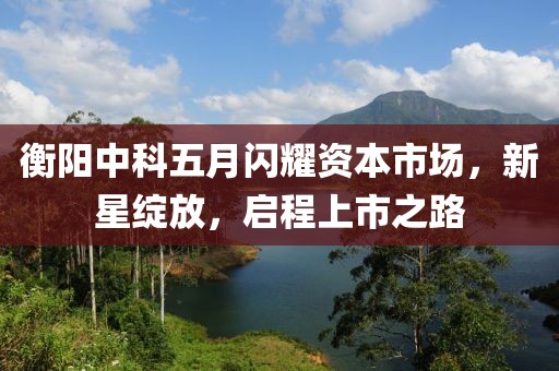 衡阳中科五月闪耀资本市场，新星绽放，启程上市之路