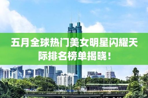 五月全球热门美女明星闪耀天际排名榜单揭晓！
