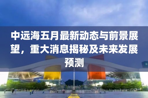 中远海五月最新动态与前景展望，重大消息揭秘及未来发展预测